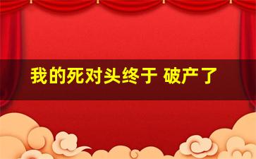 我的死对头终于 破产了